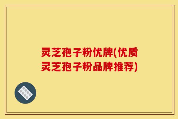 灵芝孢子粉优牌(优质灵芝孢子粉品牌推荐)