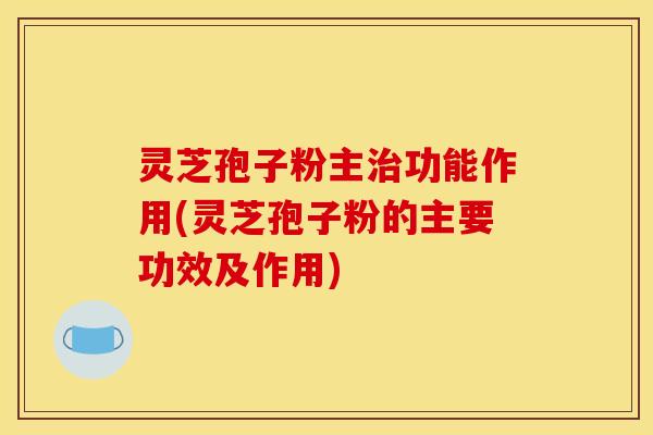 灵芝孢子粉主治功能作用(灵芝孢子粉的主要功效及作用)
