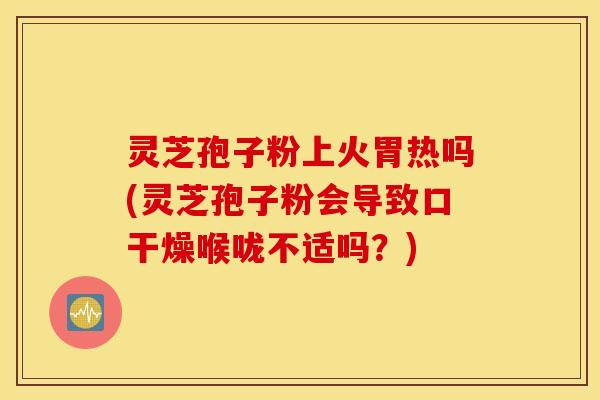 灵芝孢子粉上火胃热吗(灵芝孢子粉会导致口干燥喉咙不适吗？)