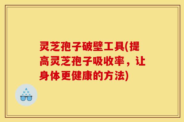 灵芝孢子破壁工具(提高灵芝孢子吸收率，让身体更健康的方法)