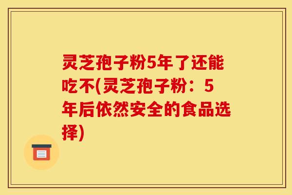 灵芝孢子粉5年了还能吃不(灵芝孢子粉：5年后依然安全的食品选择)