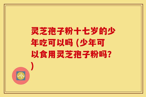 灵芝孢子粉十七岁的少年吃可以吗 (少年可以食用灵芝孢子粉吗？)