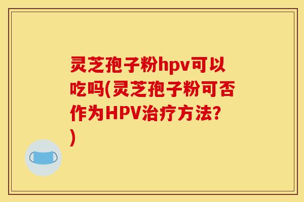 灵芝孢子粉hpv可以吃吗(灵芝孢子粉可否作为HPV治疗方法？)