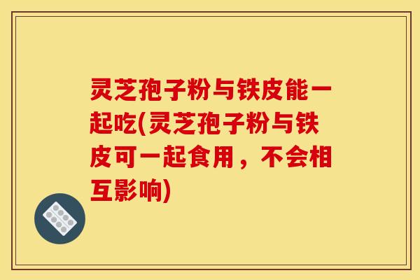 灵芝孢子粉与铁皮能一起吃(灵芝孢子粉与铁皮可一起食用，不会相互影响)