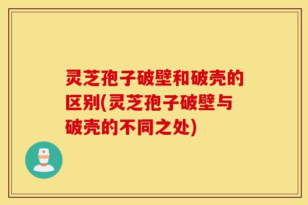 灵芝孢子破壁和破壳的区别(灵芝孢子破壁与破壳的不同之处)
