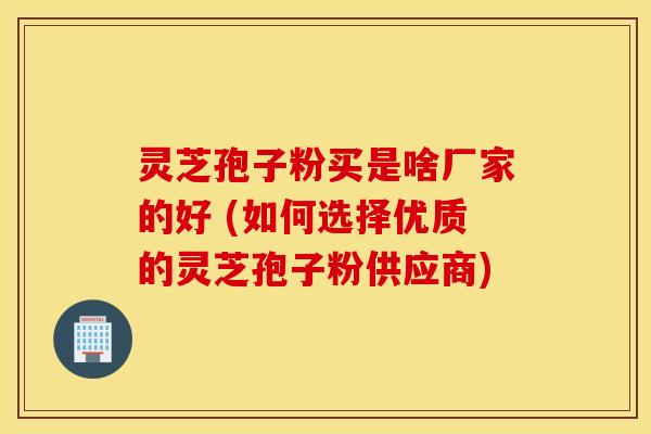 灵芝孢子粉买是啥厂家的好 (如何选择优质的灵芝孢子粉供应商)