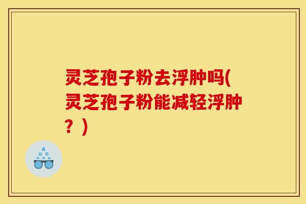 灵芝孢子粉去浮肿吗(灵芝孢子粉能减轻浮肿？)