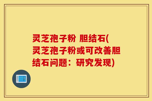 灵芝孢子粉 胆结石(灵芝孢子粉或可改善胆结石问题：研究发现)
