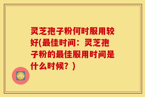 灵芝孢子粉何时服用较好(最佳时间：灵芝孢子粉的最佳服用时间是什么时候？)