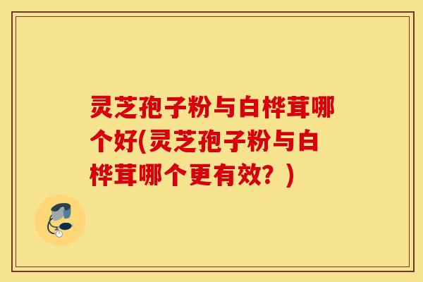 灵芝孢子粉与白桦茸哪个好(灵芝孢子粉与白桦茸哪个更有效？)