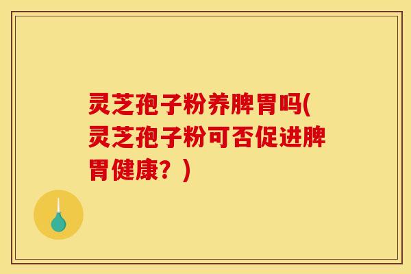 灵芝孢子粉养脾胃吗(灵芝孢子粉可否促进脾胃健康？)