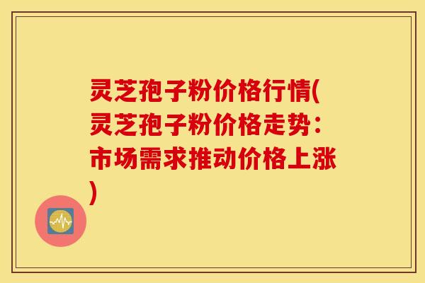 灵芝孢子粉价格行情(灵芝孢子粉价格走势：市场需求推动价格上涨)