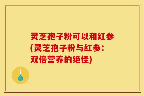 灵芝孢子粉可以和红参(灵芝孢子粉与红参：双倍营养的绝佳)