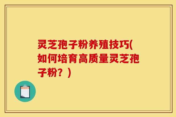 灵芝孢子粉养殖技巧(如何培育高质量灵芝孢子粉？)