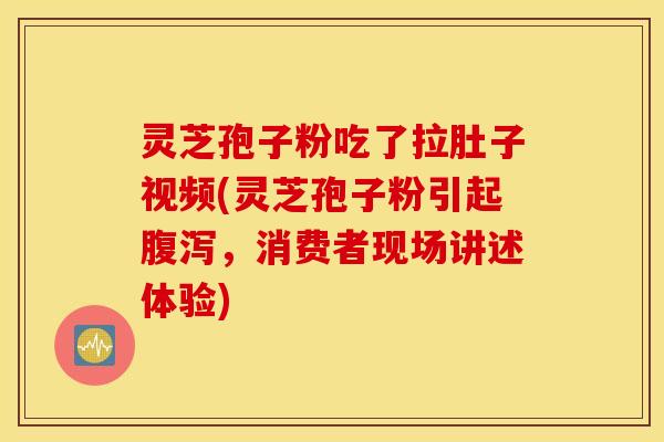 灵芝孢子粉吃了拉肚子视频(灵芝孢子粉引起腹泻，消费者现场讲述体验)