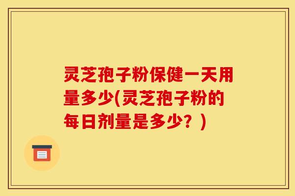 灵芝孢子粉保健一天用量多少(灵芝孢子粉的每日剂量是多少？)