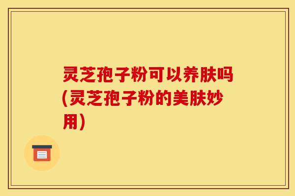 灵芝孢子粉可以养肤吗(灵芝孢子粉的美肤妙用)