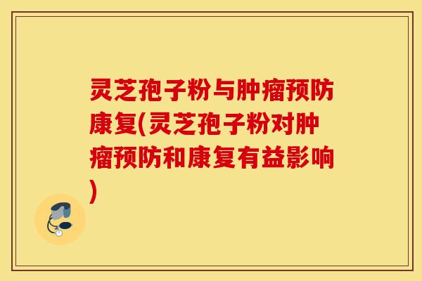 灵芝孢子粉与肿瘤预防康复(灵芝孢子粉对肿瘤预防和康复有益影响)