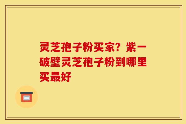 灵芝孢子粉买家？紫一破壁灵芝孢子粉到哪里买最好