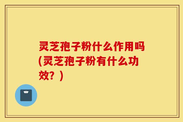 灵芝孢子粉什么作用吗(灵芝孢子粉有什么功效？)