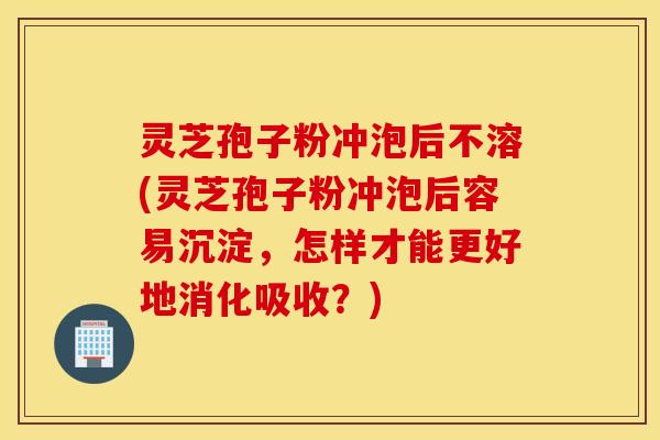 灵芝孢子粉冲泡后不溶(灵芝孢子粉冲泡后容易沉淀，怎样才能更好地消化吸收？)
