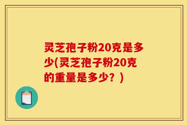 灵芝孢子粉20克是多少(灵芝孢子粉20克的重量是多少？)