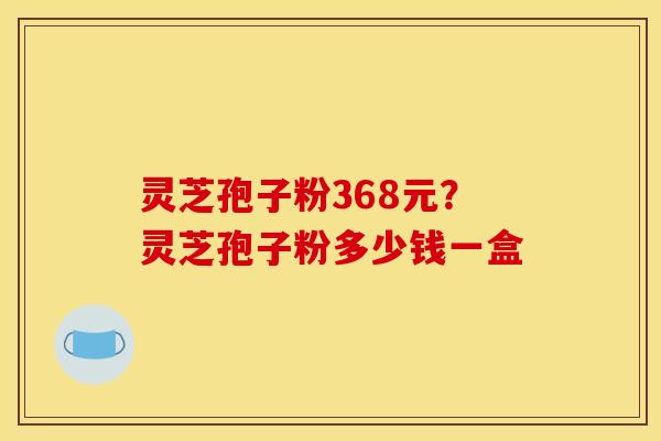 灵芝孢子粉368元？灵芝孢子粉多少钱一盒