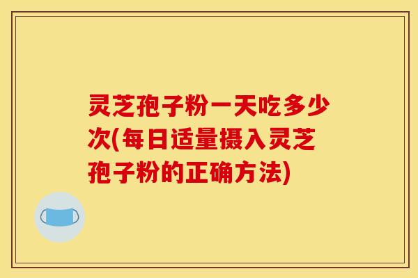 灵芝孢子粉一天吃多少次(每日适量摄入灵芝孢子粉的正确方法)
