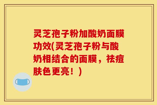 灵芝孢子粉加酸奶面膜功效(灵芝孢子粉与酸奶相结合的面膜，祛痘肤色更亮！)
