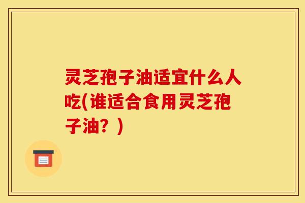 灵芝孢子油适宜什么人吃(谁适合食用灵芝孢子油？)