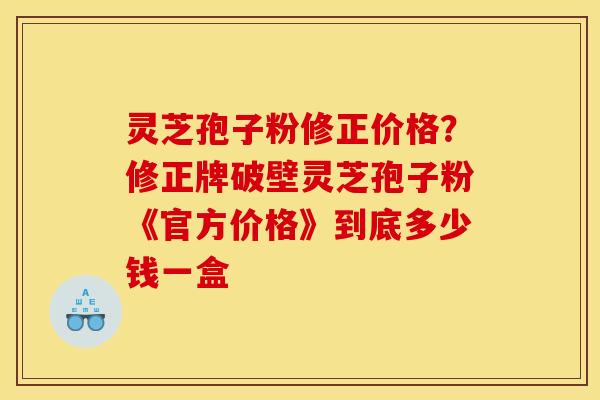 灵芝孢子粉修正价格？修正牌破壁灵芝孢子粉《官方价格》到底多少钱一盒