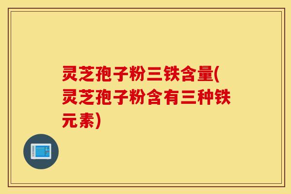 灵芝孢子粉三铁含量(灵芝孢子粉含有三种铁元素)
