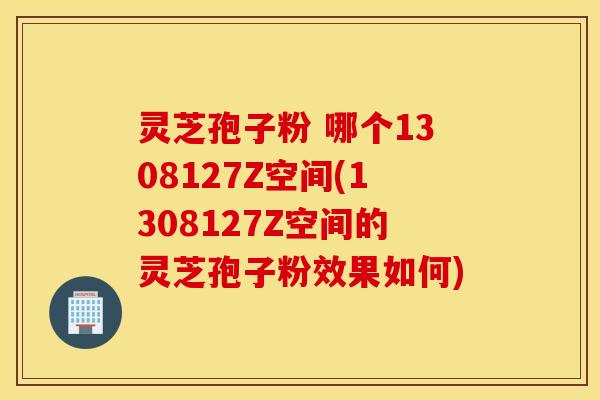 灵芝孢子粉 哪个1308127Z空间(1308127Z空间的灵芝孢子粉效果如何)