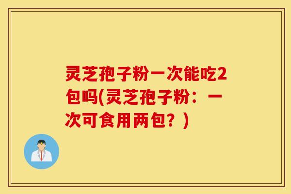 灵芝孢子粉一次能吃2包吗(灵芝孢子粉：一次可食用两包？)