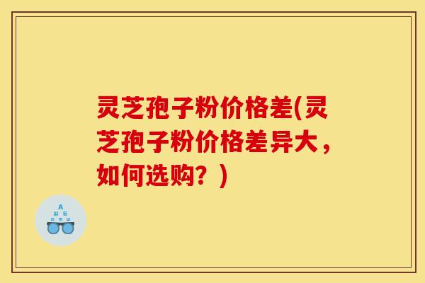 灵芝孢子粉价格差(灵芝孢子粉价格差异大，如何选购？)