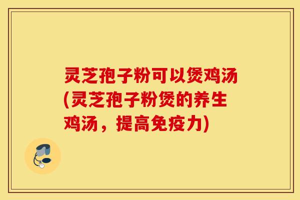 灵芝孢子粉可以煲鸡汤(灵芝孢子粉煲的养生鸡汤，提高免疫力)
