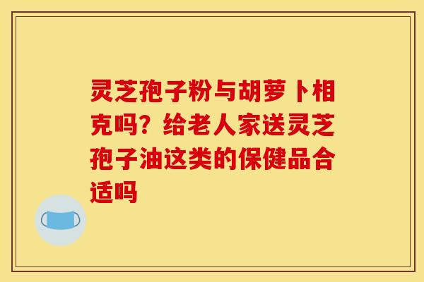 灵芝孢子粉与胡萝卜相克吗？给老人家送灵芝孢子油这类的保健品合适吗