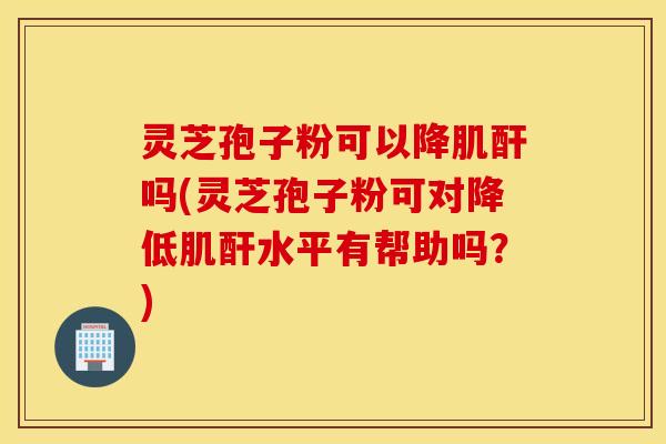 灵芝孢子粉可以降肌酐吗(灵芝孢子粉可对降低肌酐水平有帮助吗？)