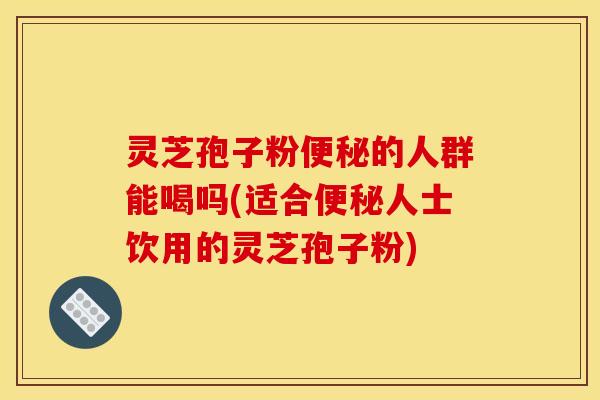 灵芝孢子粉便秘的人群能喝吗(适合便秘人士饮用的灵芝孢子粉)
