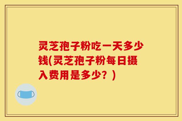 灵芝孢子粉吃一天多少钱(灵芝孢子粉每日摄入费用是多少？)