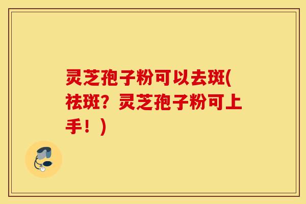 灵芝孢子粉可以去斑(祛斑？灵芝孢子粉可上手！)