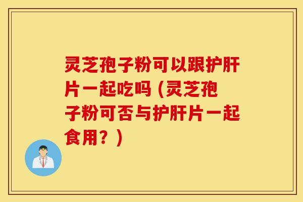 灵芝孢子粉可以跟护肝片一起吃吗 (灵芝孢子粉可否与护肝片一起食用？)