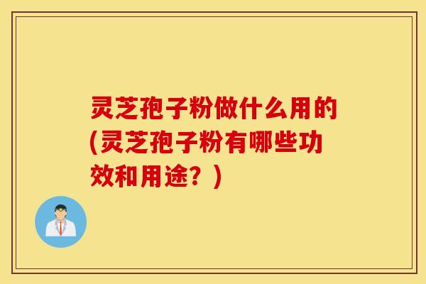 灵芝孢子粉做什么用的(灵芝孢子粉有哪些功效和用途？)