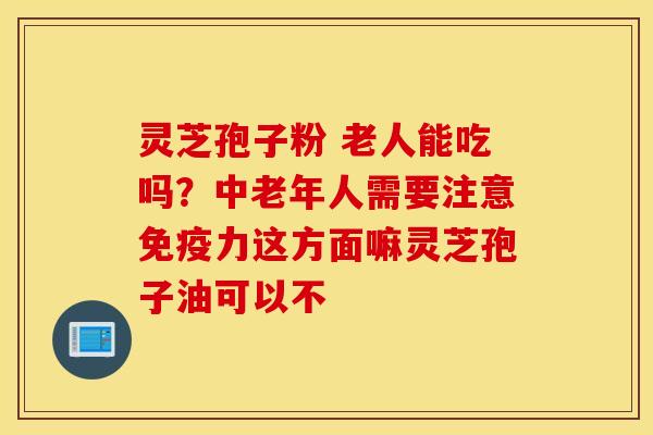 灵芝孢子粉 老人能吃吗？中老年人需要注意免疫力这方面嘛灵芝孢子油可以不