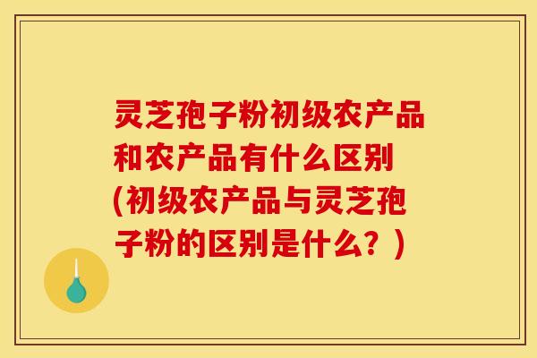 灵芝孢子粉初级农产品和农产品有什么区别 (初级农产品与灵芝孢子粉的区别是什么？)