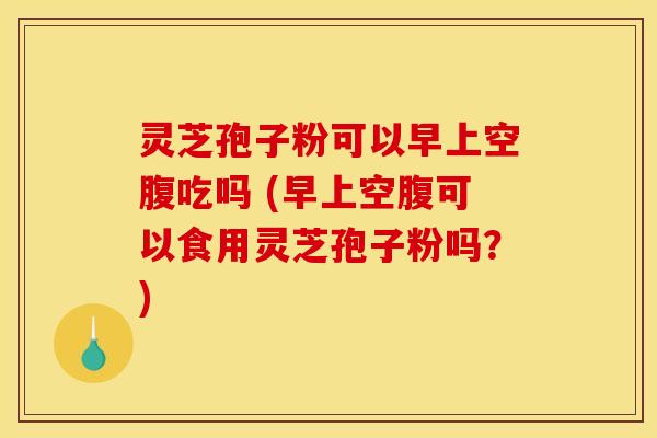 灵芝孢子粉可以早上空腹吃吗 (早上空腹可以食用灵芝孢子粉吗？)