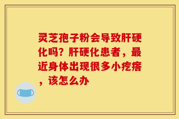 灵芝孢子粉会导致肝硬化吗？肝硬化患者，最近身体出现很多小疙瘩，该怎么办