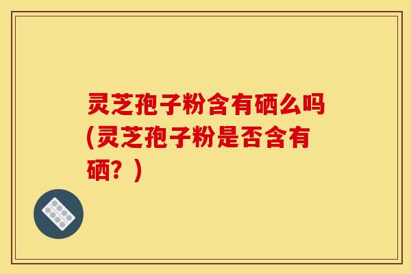 灵芝孢子粉含有硒么吗(灵芝孢子粉是否含有硒？)