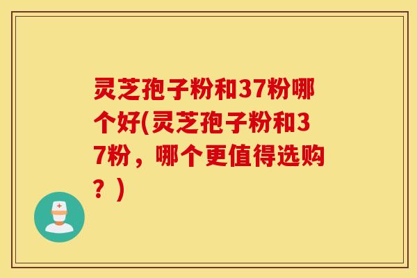 灵芝孢子粉和37粉哪个好(灵芝孢子粉和37粉，哪个更值得选购？)