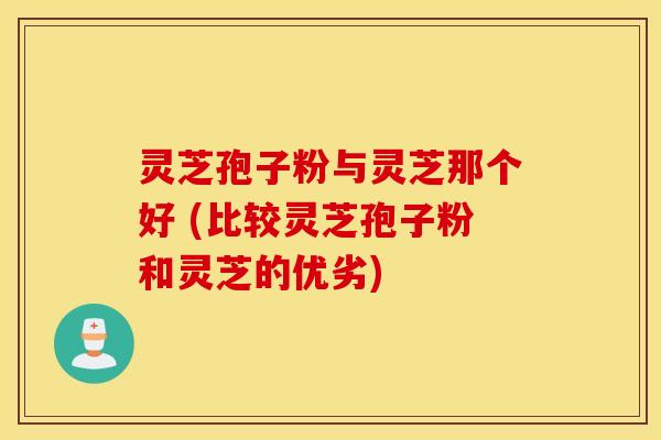 灵芝孢子粉与灵芝那个好 (比较灵芝孢子粉和灵芝的优劣)